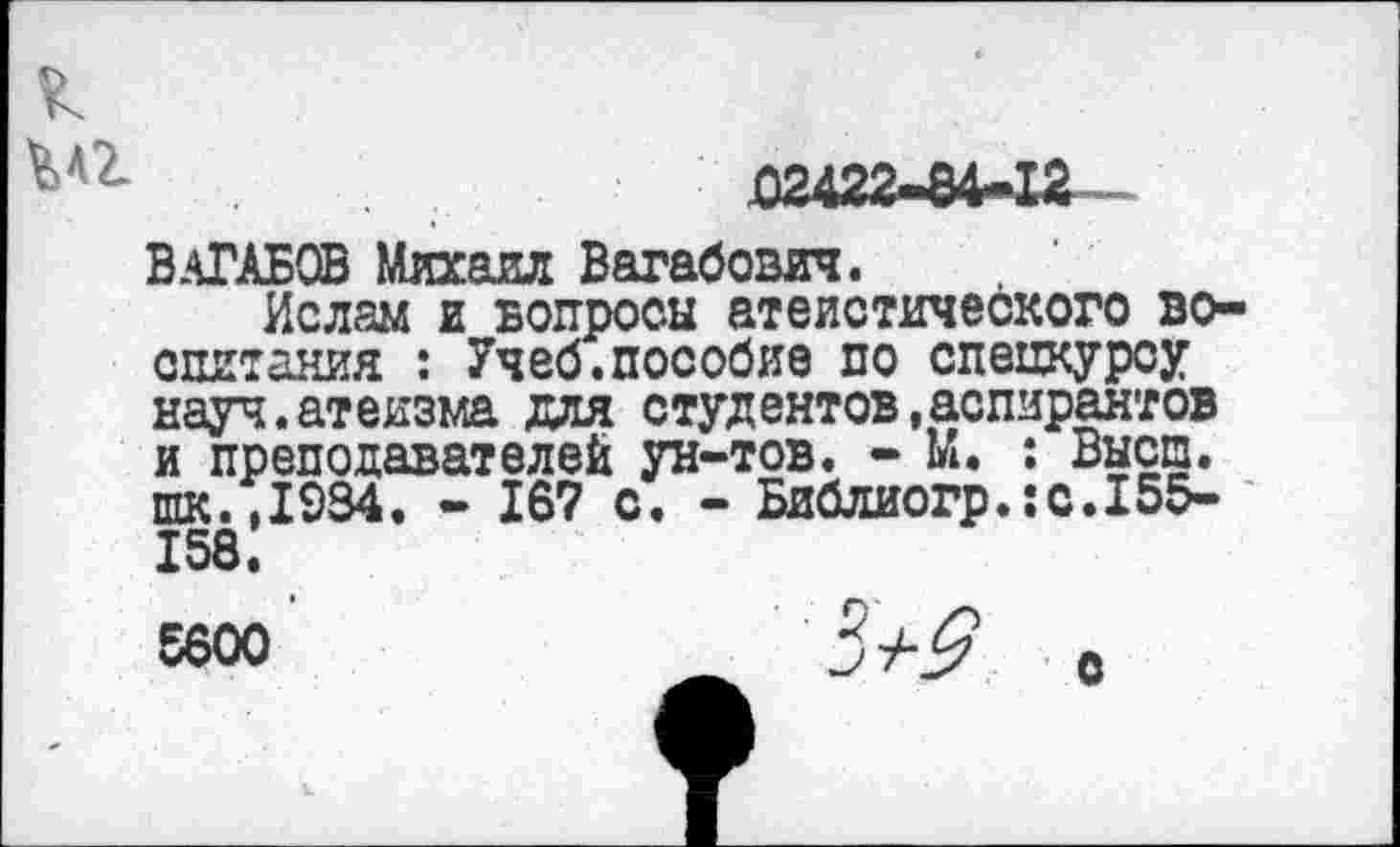 ﻿ВАГАБОВ Михаил Вагабович.
Ислам и вопросы атеистического воспитания : Учеб.пособие по спецкурсу науч.атеизма для студентов,аспирантов и преподавателей ун-тов. - М. : Высш. шк.,1934. - 167 с. - Библиогр.:с.155-158.
S6oo	_ 3+9 с